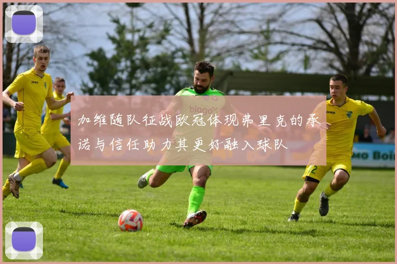 加维随队征战欧冠体现弗里克的承诺与信任助力其更好融入球队