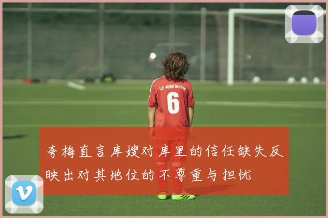 夸梅直言库嫂对库里的信任缺失反映出对其地位的不尊重与担忧