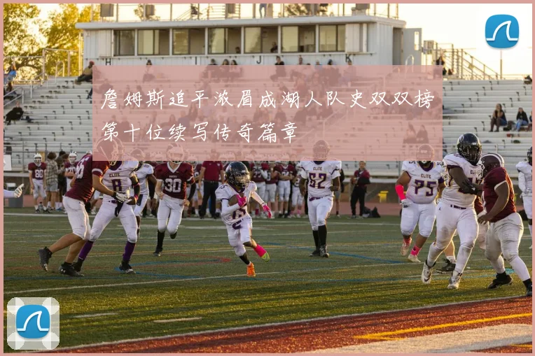 詹姆斯追平浓眉成湖人队史双双榜第十位续写传奇篇章