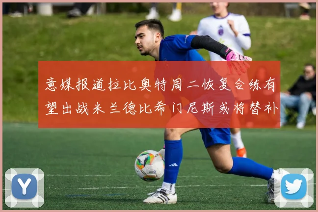 意媒报道拉比奥特周二恢复合练有望出战米兰德比希门尼斯或将替补待命