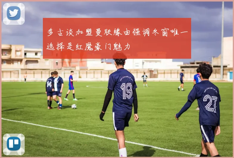 多古谈加盟曼联缘由强调冬窗唯一选择是红魔豪门魅力
