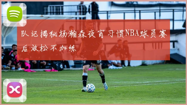 队记揭秘杨瀚森夜宵习惯NBA球员赛后放松不加练