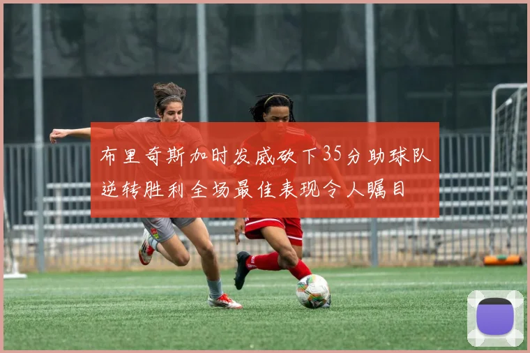 布里奇斯加时发威砍下35分助球队逆转胜利全场最佳表现令人瞩目