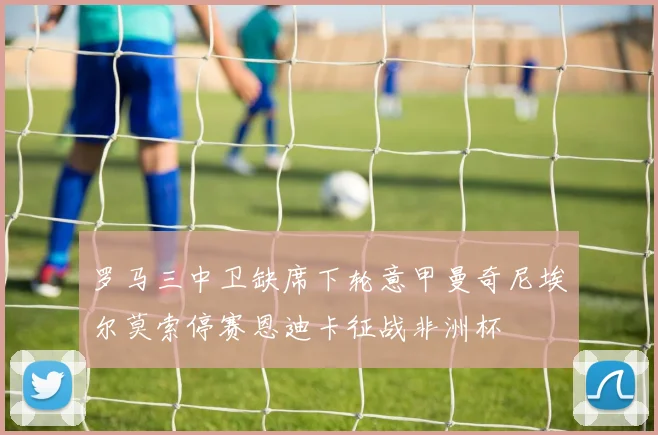 罗马三中卫缺席下轮意甲曼奇尼埃尔莫索停赛恩迪卡征战非洲杯
