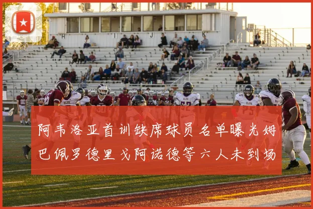 阿韦洛亚首训缺席球员名单曝光姆巴佩罗德里戈阿诺德等六人未到场