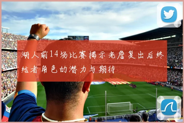 湖人前14场比赛揭示老詹复出后终结者角色的潜力与期待