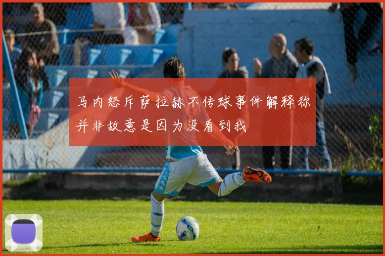 马内怒斥萨拉赫不传球事件解释称并非故意是因为没看到我