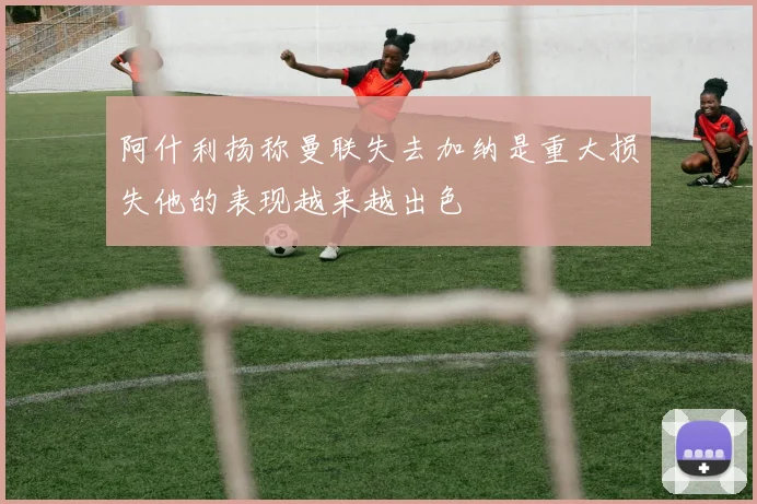 阿什利扬称曼联失去加纳是重大损失他的表现越来越出色