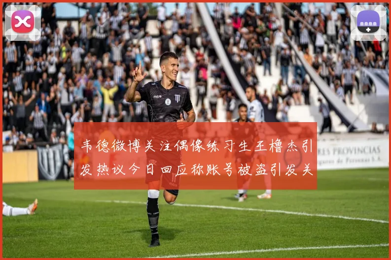 韦德微博关注偶像练习生王橹杰引发热议今日回应称账号被盗引发关注