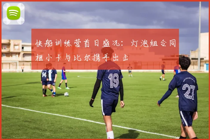 快船训练营首日盛况：灯泡组合同框小卡与比尔携手出击
