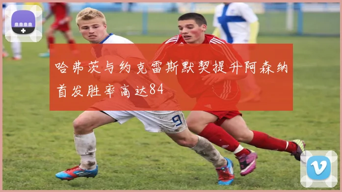 哈弗茨与约克雷斯默契提升阿森纳首发胜率高达84