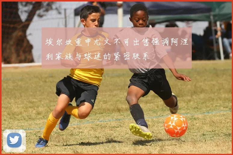 埃尔坎重申尤文不可出售强调阿涅利家族与球迷的紧密联系