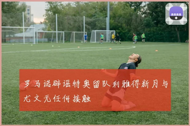 罗马诺辟谣特奥留队利雅得新月与尤文无任何接触