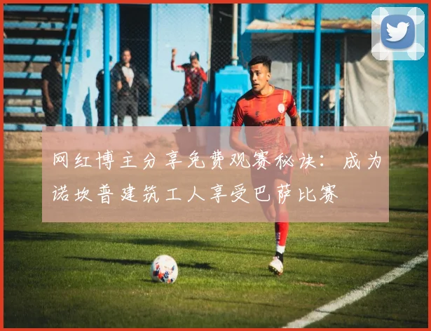 网红博主分享免费观赛秘诀：成为诺坎普建筑工人享受巴萨比赛