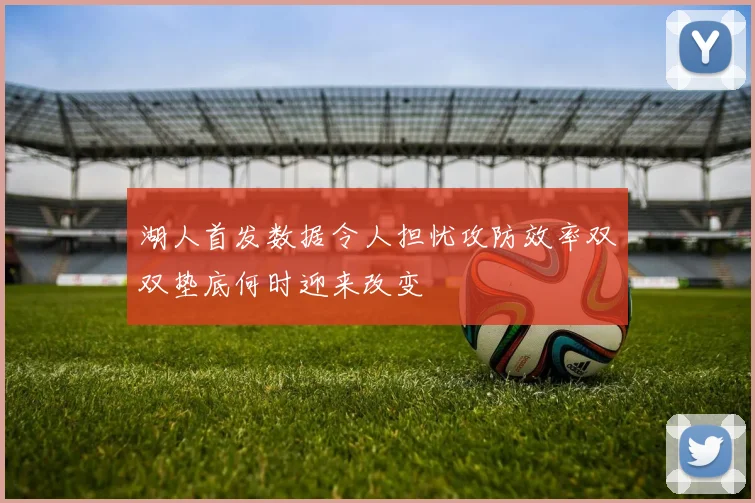 湖人首发数据令人担忧攻防效率双双垫底何时迎来改变