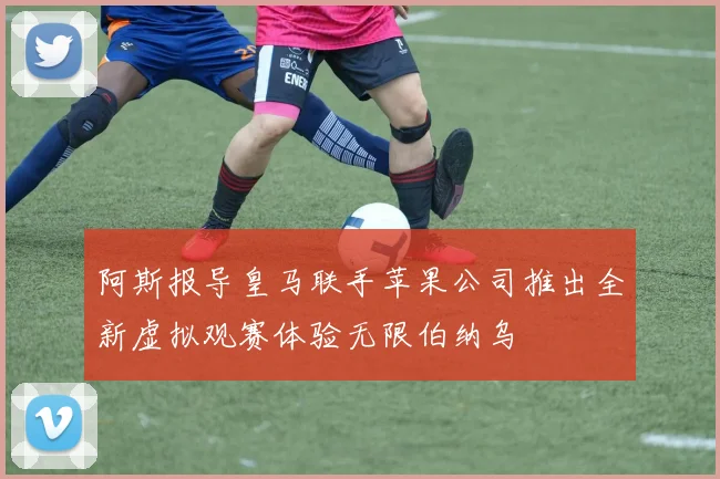 阿斯报导皇马联手苹果公司推出全新虚拟观赛体验无限伯纳乌