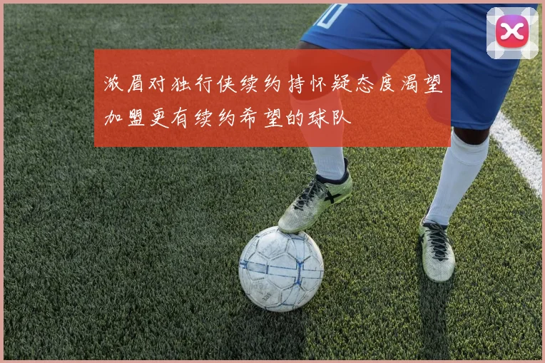 浓眉对独行侠续约持怀疑态度渴望加盟更有续约希望的球队