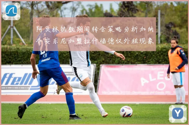 阿莫林执教期间转会策略分析加纳乔安东尼加盟拉什福德仅外租现象探讨