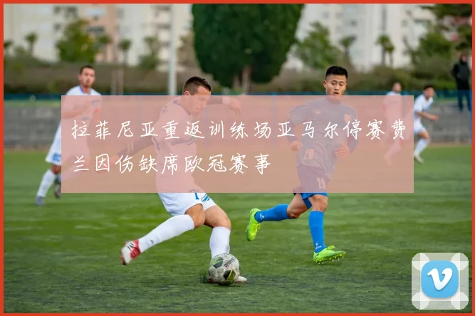 拉菲尼亚重返训练场亚马尔停赛费兰因伤缺席欧冠赛事