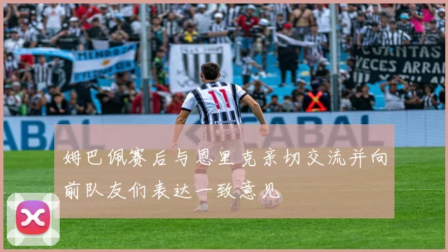 姆巴佩赛后与恩里克亲切交流并向前队友们表达一致意见
