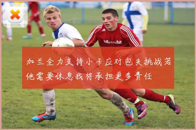 加兰全力支持小卡应对包夹挑战若他需要休息我将承担更多责任