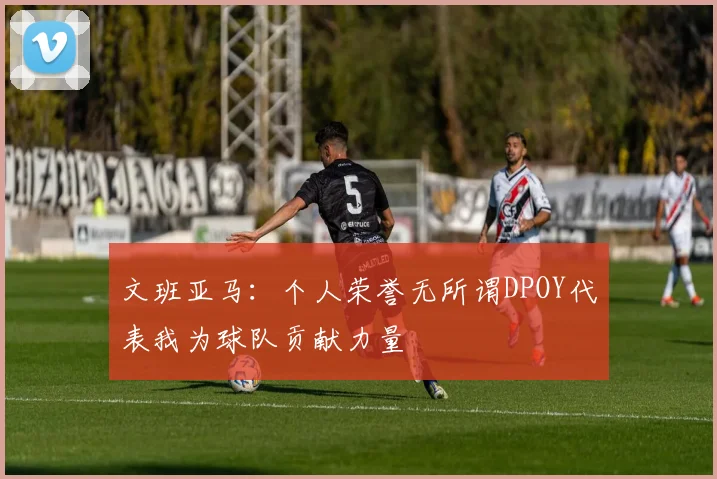 文班亚马：个人荣誉无所谓DPOY代表我为球队贡献力量