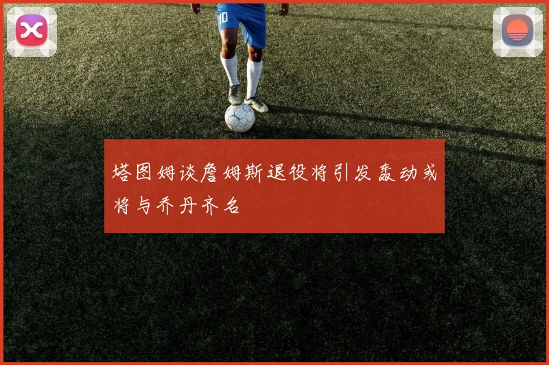 塔图姆谈詹姆斯退役将引发轰动或将与乔丹齐名