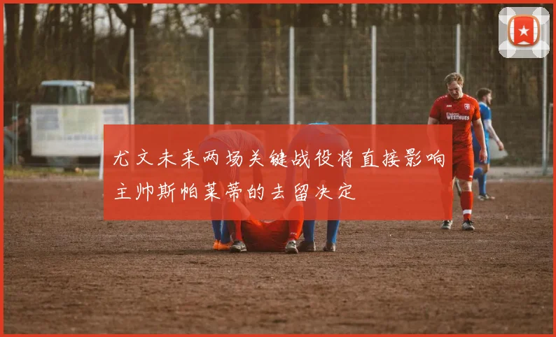 尤文未来两场关键战役将直接影响主帅斯帕莱蒂的去留决定