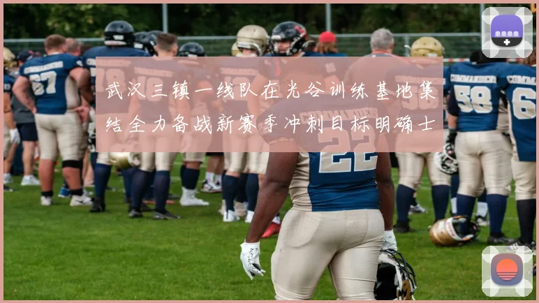 武汉三镇一线队在光谷训练基地集结全力备战新赛季冲刺目标明确士气高涨