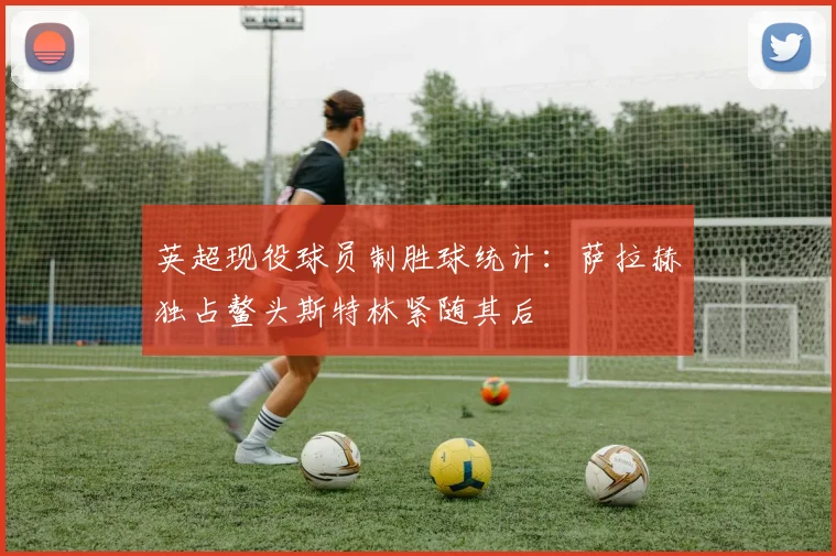 英超现役球员制胜球统计：萨拉赫独占鳌头斯特林紧随其后