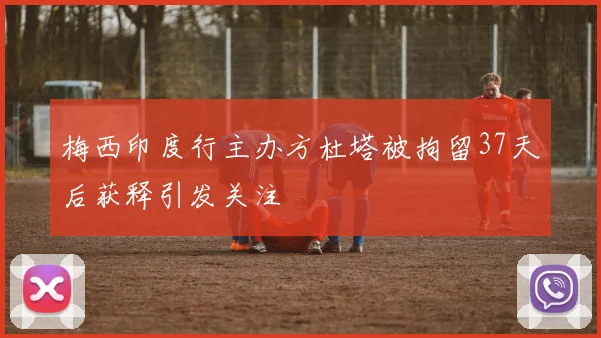 梅西印度行主办方杜塔被拘留37天后获释引发关注
