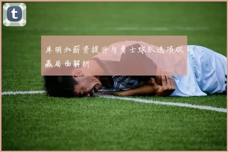 库明加薪资提升与勇士球队选项双赢局面解析