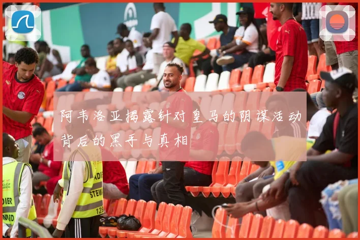阿韦洛亚揭露针对皇马的阴谋活动背后的黑手与真相