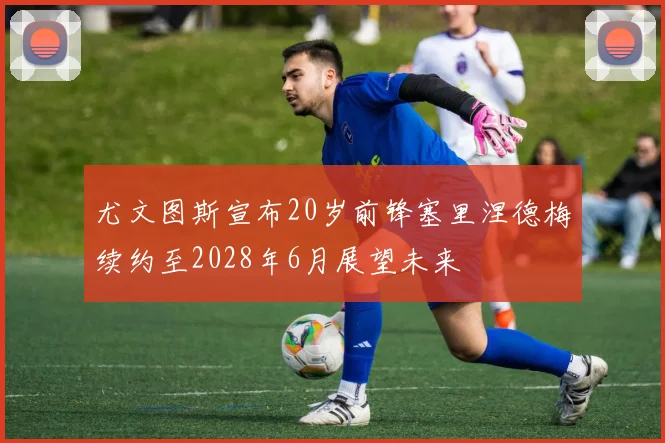 尤文图斯宣布20岁前锋塞里涅德梅续约至2028年6月展望未来